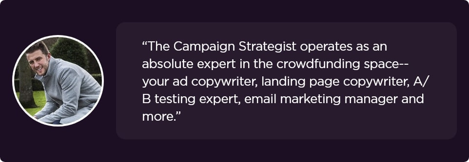 The Campaign Strategist operates as an absolute expert in the crowdfunding space--your ad copywriter, landing page copywriter, A/B testing expert, email marketing manager and more.