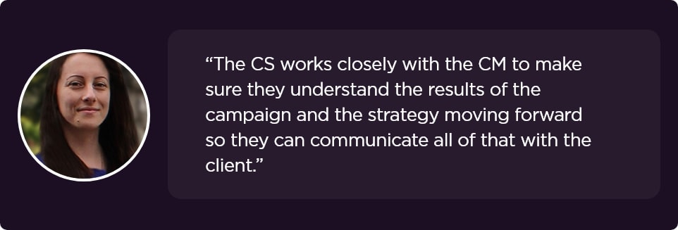 The CS works closely with the CM to make sure they understand the results of the campaign and the strategy moving forward so they can communicate all of that with the client.