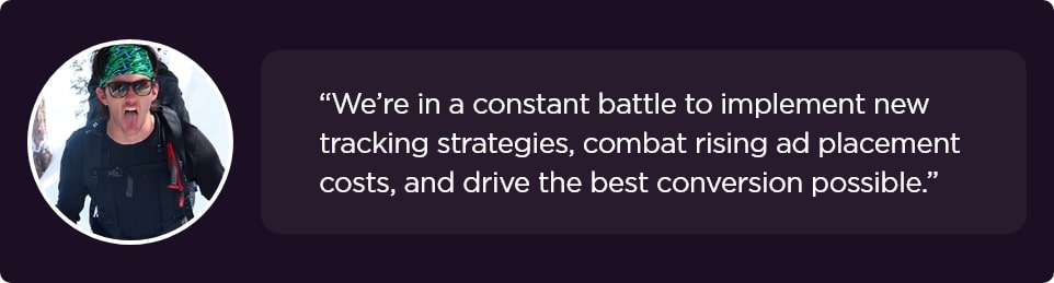 We’re in a constant battle to implement new tracking strategies, combat rising ad placement costs, and drive the best conversion possible.